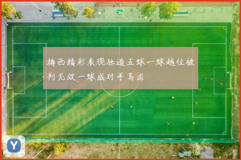 梅西精彩表现独造五球一球越位被判无效一球成对手乌龙