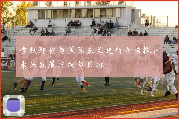 索默即将与国际米兰进行会谈探讨未来发展方向与目标