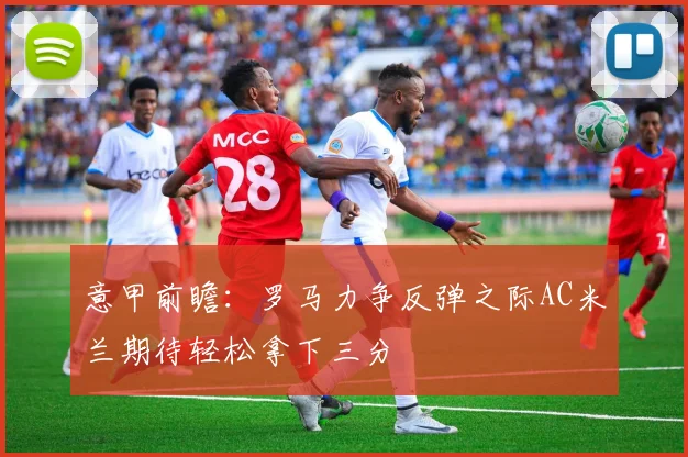 意甲前瞻：罗马力争反弹之际AC米兰期待轻松拿下三分