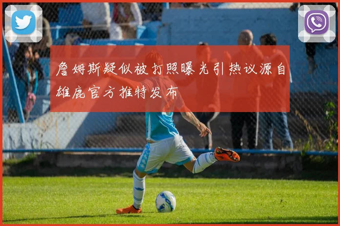 詹姆斯疑似被打照曝光引热议源自雄鹿官方推特发布