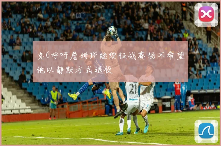 克6呼吁詹姆斯继续征战赛场不希望他以静默方式退役