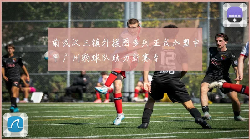 前武汉三镇外援图多列正式加盟中甲广州豹球队助力新赛季