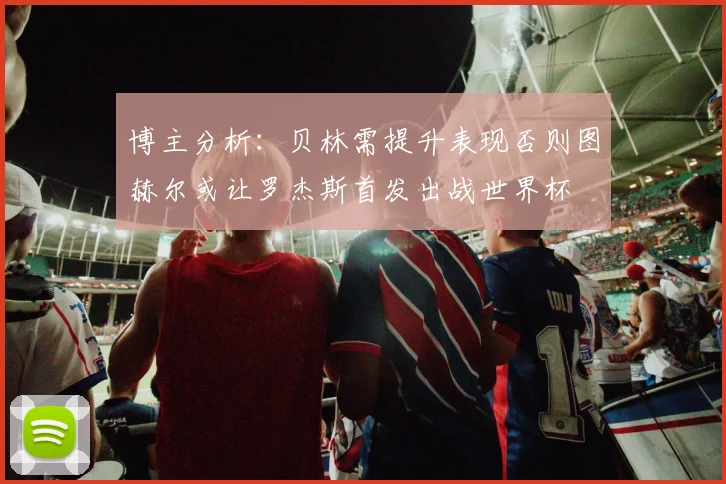 博主分析：贝林需提升表现否则图赫尔或让罗杰斯首发出战世界杯