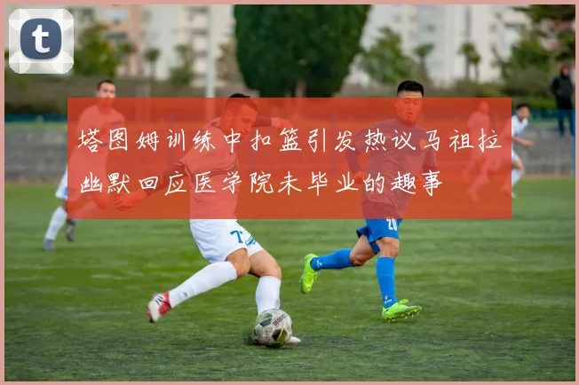 塔图姆训练中扣篮引发热议马祖拉幽默回应医学院未毕业的趣事