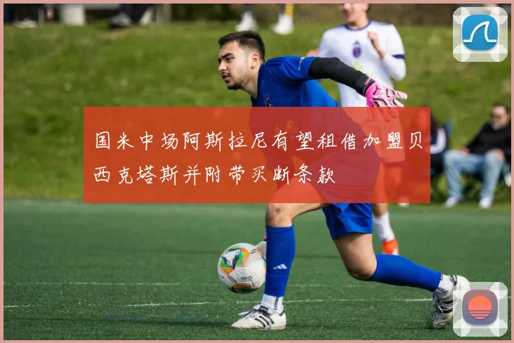 国米中场阿斯拉尼有望租借加盟贝西克塔斯并附带买断条款